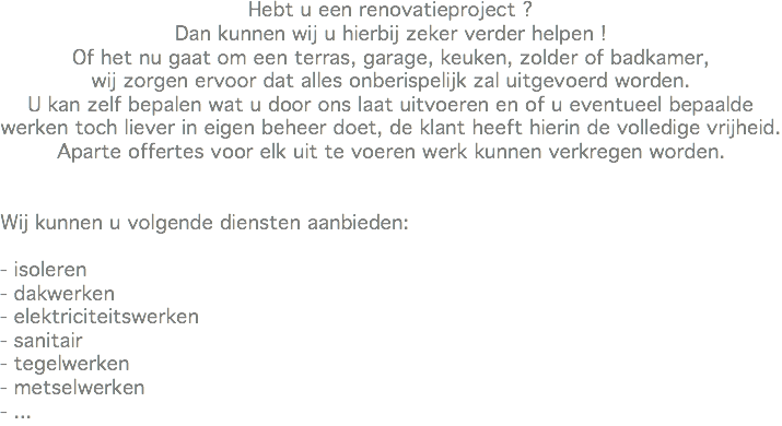Hebt u een renovatieproject ?
Dan kunnen wij u hierbij zeker verder helpen !
Of het nu gaat om een terras, garage, keuken, zolder of badkamer,
wij zorgen ervoor dat alles onberispelijk zal uitgevoerd worden.
U kan zelf bepalen wat u door ons laat uitvoeren en of u eventueel bepaalde werken toch liever in eigen beheer doet, de klant heeft hierin de volledige vrijheid.
Aparte offertes voor elk uit te voeren werk kunnen verkregen worden. Wij kunnen u volgende diensten aanbieden: - isoleren
- dakwerken
- elektriciteitswerken
- sanitair
- tegelwerken
- metselwerken
- ...