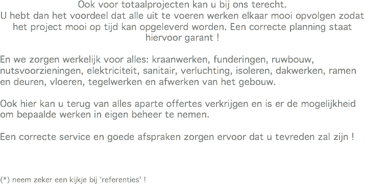 Ook voor totaalprojecten kan u bij ons terecht.
U hebt dan het voordeel dat alle uit te voeren werken elkaar mooi opvolgen zodat het project mooi op tijd kan opgeleverd worden. Een correcte planning staat hiervoor garant ! En we zorgen werkelijk voor alles: kraanwerken, funderingen, ruwbouw, nutsvoorzieningen, elektriciteit, sanitair, verluchting, isoleren, dakwerken, ramen en deuren, vloeren, tegelwerken en afwerken van het gebouw. Ook hier kan u terug van alles aparte offertes verkrijgen en is er de mogelijkheid om bepaalde werken in eigen beheer te nemen. Een correcte service en goede afspraken zorgen ervoor dat u tevreden zal zijn ! (*) neem zeker een kijkje bij 'referenties' !